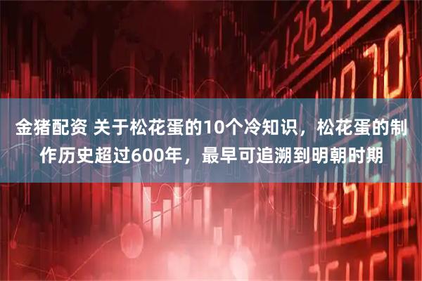 金猪配资 关于松花蛋的10个冷知识，松花蛋的制作历史超过600年，最早可追溯到明朝时期