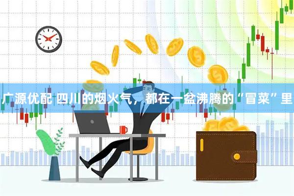 广源优配 四川的烟火气，都在一盆沸腾的“冒菜”里