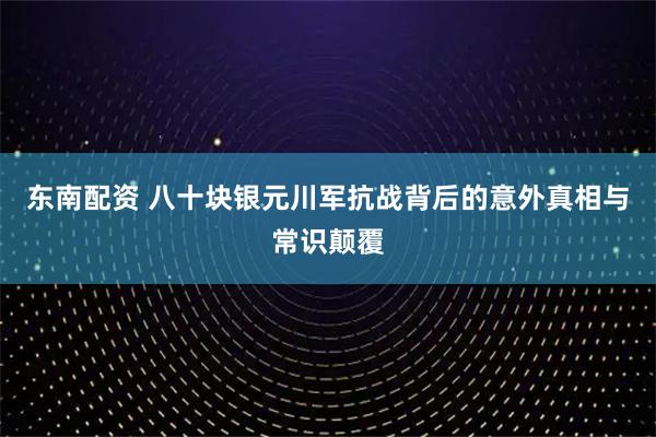 东南配资 八十块银元川军抗战背后的意外真相与常识颠覆