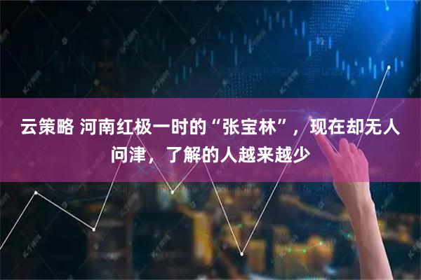 云策略 河南红极一时的“张宝林”，现在却无人问津，了解的人越来越少