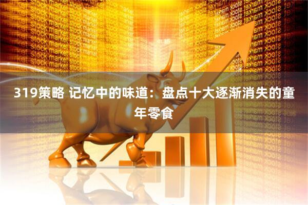 319策略 记忆中的味道：盘点十大逐渐消失的童年零食