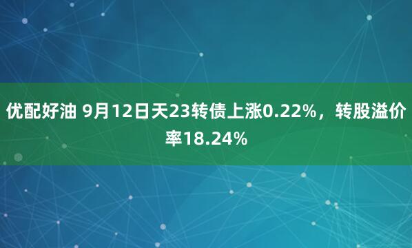 优配好油 9月12日天23转债上涨0.22%，转股溢价率18.24%