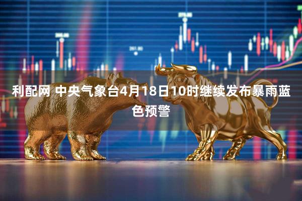 利配网 中央气象台4月18日10时继续发布暴雨蓝色预警