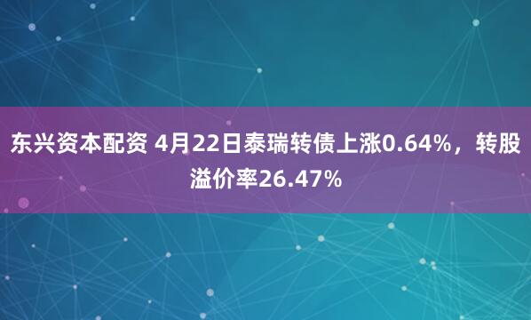 东兴资本配资 4月22日泰瑞转债上涨0.64%，转股溢价率26.47%