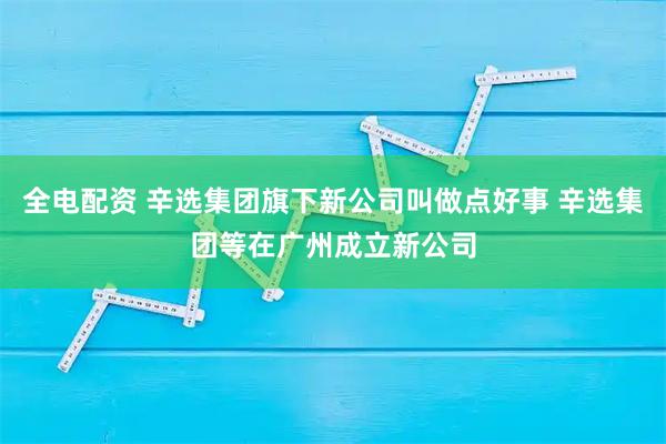 全电配资 辛选集团旗下新公司叫做点好事 辛选集团等在广州成立新公司
