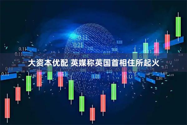 大资本优配 英媒称英国首相住所起火