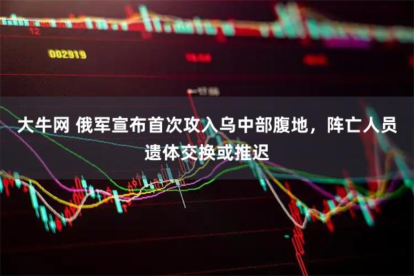 大牛网 俄军宣布首次攻入乌中部腹地，阵亡人员遗体交换或推迟