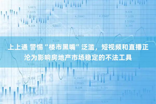 上上通 警惕“楼市黑嘴”泛滥，短视频和直播正沦为影响房地产市场稳定的不法工具