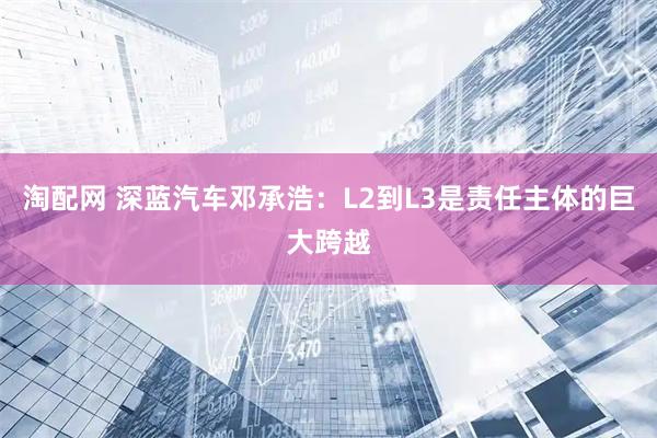 淘配网 深蓝汽车邓承浩：L2到L3是责任主体的巨大跨越