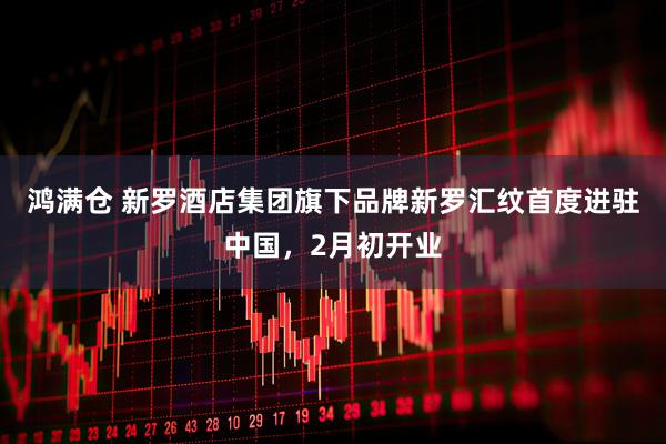 鸿满仓 新罗酒店集团旗下品牌新罗汇纹首度进驻中国，2月初开业