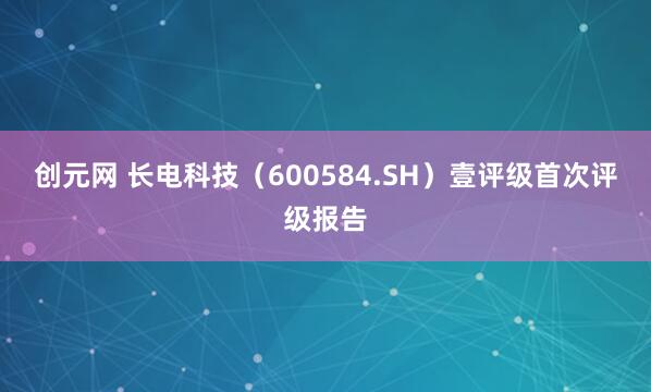 创元网 长电科技（600584.SH）壹评级首次评级报告