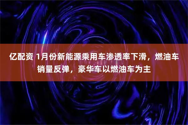 亿配资 1月份新能源乘用车渗透率下滑，燃油车销量反弹，豪华车以燃油车为主