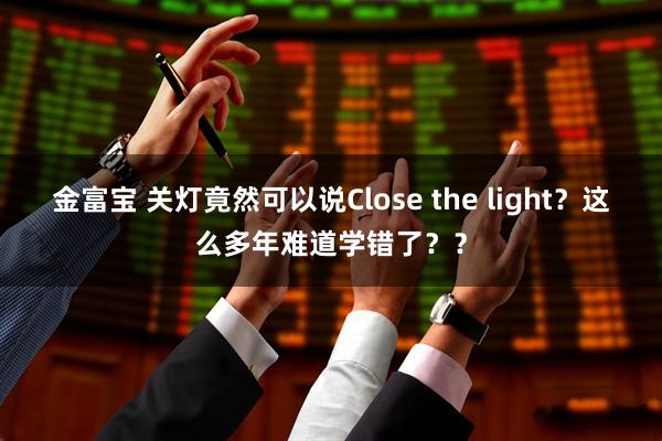 金富宝 关灯竟然可以说Close the light？这么多年难道学错了？？