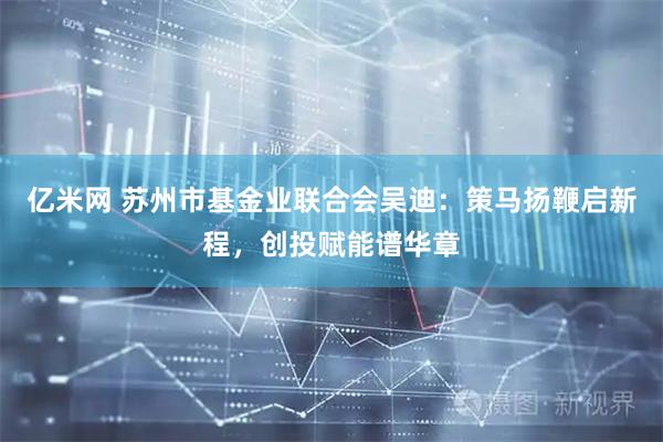 亿米网 苏州市基金业联合会吴迪：策马扬鞭启新程，创投赋能谱华章