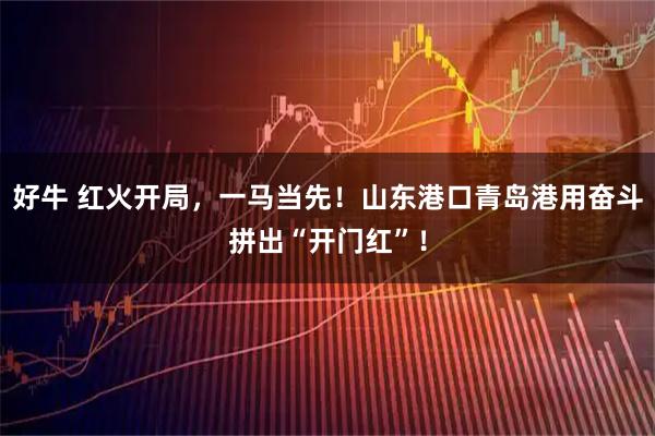 好牛 红火开局，一马当先！山东港口青岛港用奋斗拼出“开门红”！