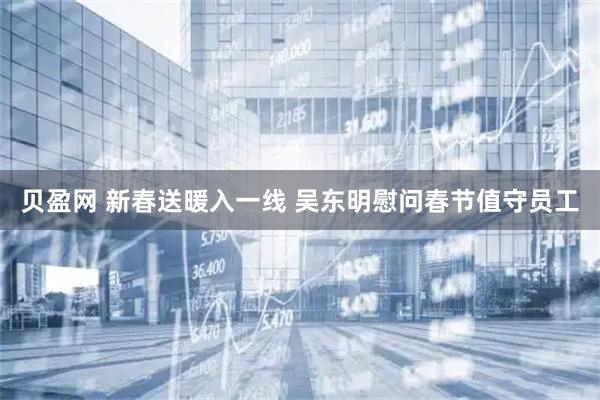 贝盈网 新春送暖入一线 吴东明慰问春节值守员工