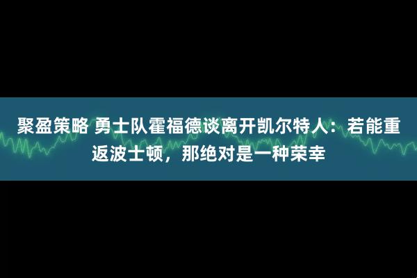 聚盈策略 勇士队霍福德谈离开凯尔特人：若能重返波士顿，那绝对是一种荣幸