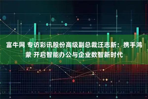 富牛网 专访彩讯股份高级副总裁汪志新：携手鸿蒙 开启智能办公与企业数智新时代