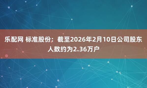乐配网 标准股份：截至2026年2月10日公司股东人数约为2.36万户