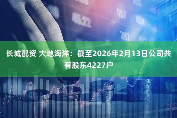 长城配资 大地海洋：截至2026年2月13日公司共有股东4227户