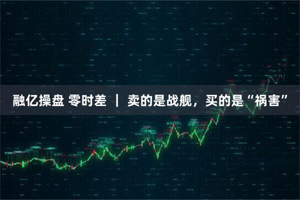 融亿操盘 零时差 ｜ 卖的是战舰，买的是“祸害”