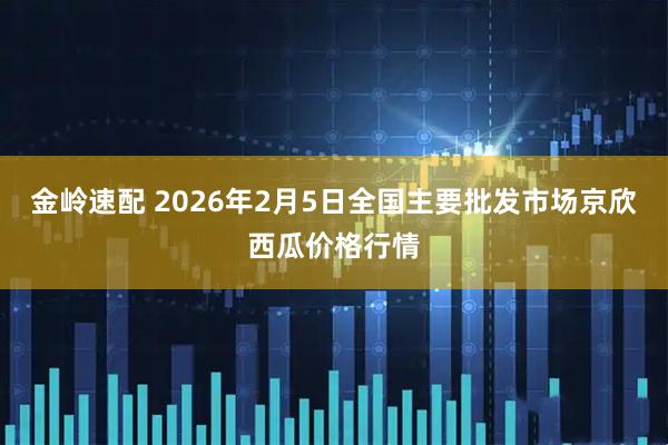 金岭速配 2026年2月5日全国主要批发市场京欣西瓜价格行情