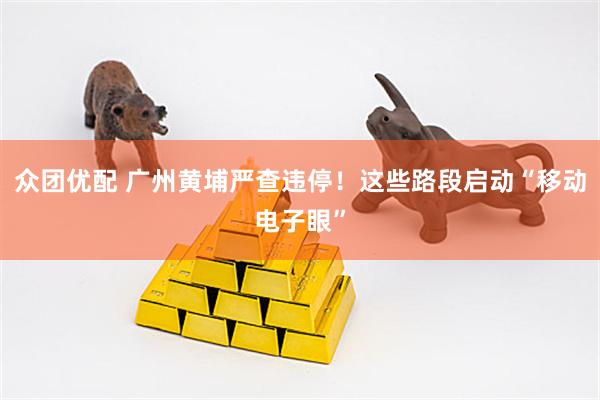 众团优配 广州黄埔严查违停！这些路段启动“移动电子眼”